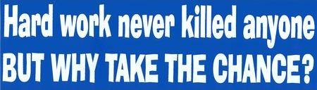 Hard Work Never Killed Anyone BUT WHY TAKE THE CHANCE?