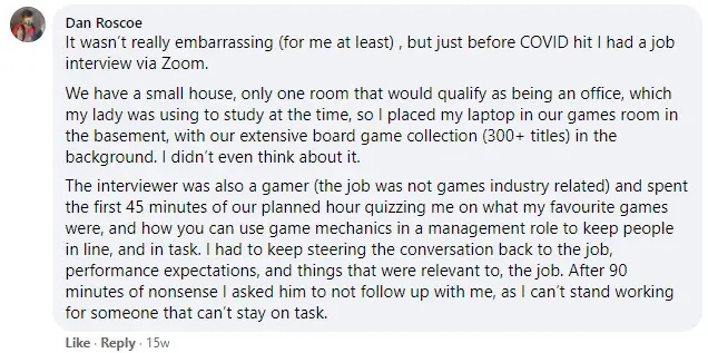 It wasn’t really embarrassing (for me at least) , but just before COVID hit I had a job interview via Zoom. We have a small house, only one room that would qualify as being an office, which my lady was using to study at the time, so I placed my laptop in our games room in the basement, with our extensive board game collection (300+ titles) in the background. I didn’t even think about it. The interviewer was also a gamer (the job was not games industry related) and spent the first 45 minutes of our planned hour quizzing me on what my favourite games were, and how you can use game mechanics in a management role to keep people in line, and in task. I had to keep steering the conversation back to the job, performance expectations, and things that were relevant to, the job. After 90 minutes of nonsense I asked him to not follow up with me, as I can’t stand working for someone that can’t stay on task.